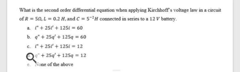 What is the second order differential equation when applying Kirchhoff's voltage law in a circuit
of R = 50, L = 0.2 H, and C 5-H connected in series to a 12 V battery.
a. "+251 +125i = 60
b. q"+ 25q' + 125q 60
%3D
c. i"+ 25i' + 125i = 12
O9" + 25q' + 125q 12
e. None of the above
%3D
