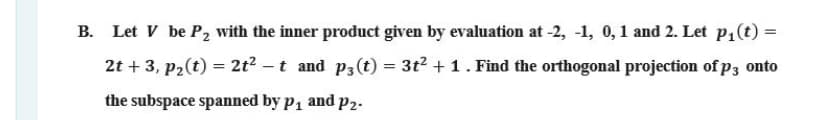 B. Let V be P2 with the inner product given by evaluation at -2, -1, 0,1 and 2. Let P1(t) =
2t + 3, p2(t) = 2t? – t and p3(t) = 3t2 + 1. Find the orthogonal projection of p3 onto
%3D
the subspace spanned by p, and p2.
