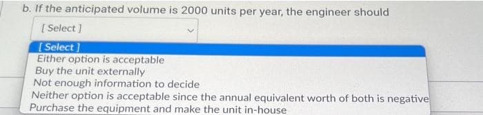 b. If the anticipated volume is 2000 units per year, the engineer should
[Select]
[Select]
Either option is acceptable
Buy the unit externally
Not enough information to decide
Neither option is acceptable since the annual equivalent worth of both is negative
Purchase the equipment and make the unit in-house