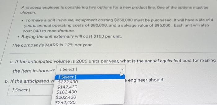 A process engineer is considering two options for a new product line. One of the options must be
chosen.
• To make a unit in-house, equipment costing $250,000 must be purchased. It will have a life of 4
years, annual operating costs of $80,000, and a salvage value of $95,000. Each unit will also
cost $40 to manufacture.
Buying the unit externally will cost $100 per unit.
The company's MARR is 12% per year.
.
a. If the anticipated volume is 2000 units per year, what is the annual equivalent cost for making
the item in-house?
[Select]
b. If the anticipated v
[Select]
$222,430
$142,430
[Select]
$182,430
$202,430
$262,430
e engineer should