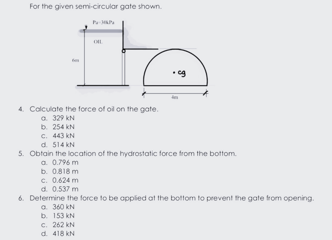 For the given semi-circular gate shown.
Pa=30kPa
OIL
6m
4m
4. Calculate the force of oil on the gate.
a. 329 kN
b. 254 kN
C. 443 kN
d. 514 kN
5. Obtain the location of the hydrostatic force from the bottom.
a. 0.796 m
b. 0.818 m
C. 0.624 m
d. 0.537 m
6. Determine the force to be applied at the bottom to prevent the gate from opening.
a. 360 kN
b. 153 kN
C. 262 kN
d. 418 kN

