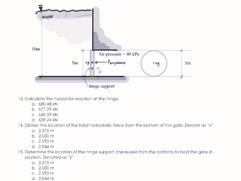 Water
10m
Air pressure = 40 kPa
eg o- Fair persare
5m
• eg
Sm
hinge support
13. Calculate the horizontal reaction at the hinge.
a. 680.48 kN
b. 677.29 kN
c. 640.59 kN
d. 659.24 kN
14. Obtain the location of the total hydrostatic force from the bottom of the gate. Denote as "x"
a. 2.375 m
b. 2.030 m
c. 2.292 m
d. 2.044 m
15. Determine the location of the hinge support (measured from the bottom) to hold the gate in
position. Denoted as "z"
a. 2.375 m
b. 2.030 m
c. 2.292 m
d. 2.044 m
