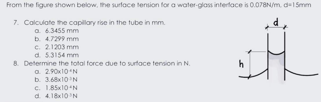 From the figure shown below, the surface tension for a water-glass interface is 0.078N/m, d=15mm
7. Calculate the capillary rise in the tube in mm.
d
a. 6.3455 mm
b. 4.7299 mm
c. 2.1203 mm
d. 5.3154 mm
8. Determine the total force due tO surface tension in N.
h
a. 2.90x10-4 N
b. 3.68x10-3N
c. 1.85x10 4N
d. 4.18x103 N
