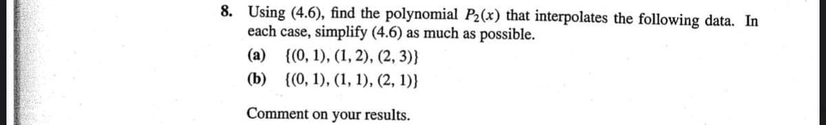 8. Using (4.6), find the polynomial P2(x) that interpolates the following data. In
each case, simplify (4.6) as much as possible.
(а) (0, 1), (1, 2), (2, 3)}
(b) {(0, 1), (1, 1), (2, 1)}
Comment on your results.
