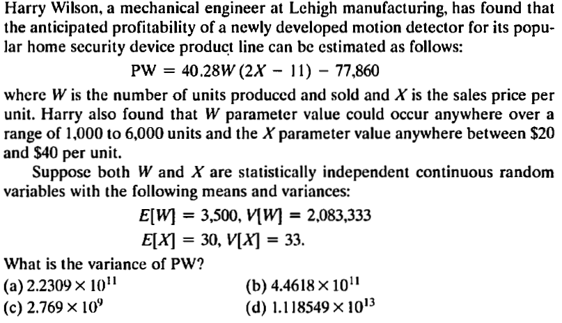 Harry Wilson, a mechanical engineer at Lehigh manufacturing, has found that
the anticipated profitability of a newly developed motion detector for its popu-
lar home security device product line can be estimated as follows:
PW = 40.28W (2X - 11) – 77,860
where W is the number of units produced and sold and X is the sales price per
unit. Harry also found that W parameter value could occur anywhere over a
range of 1,000 to 6,000 units and the X parameter value anywhere between $20
and $40 per unit.
Suppose both W and X are statistically independent continuous random
variables with the following means and variances:
E[W}
= 3,500, V[W] = 2,083,333
%3D
E[X]
30, V[X] = 33.
What is the variance of PW?
(a) 2.2309× 10"
(c) 2.769 x 10°
(b) 4.4618 × 10"
(d) 1.118549 x 1013
