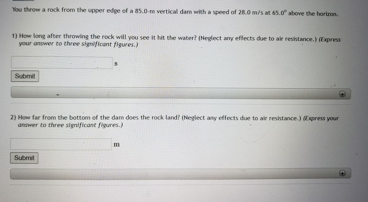 You throw a rock from the upper edge of a 85.0-m vertical dam with a speed of 28.0 m/s at 65.0° above the horizon.
1) How long after throwing the rock will you see it hit the water? (Neglect any effects due to air resistance.) (Express
your answer to three significant figures.)
Submit
S
2) How far from the bottom of the dam does the rock land? (Neglect any effects due to air resistance.) (Express your
answer to three significant figures.)
Submit
m