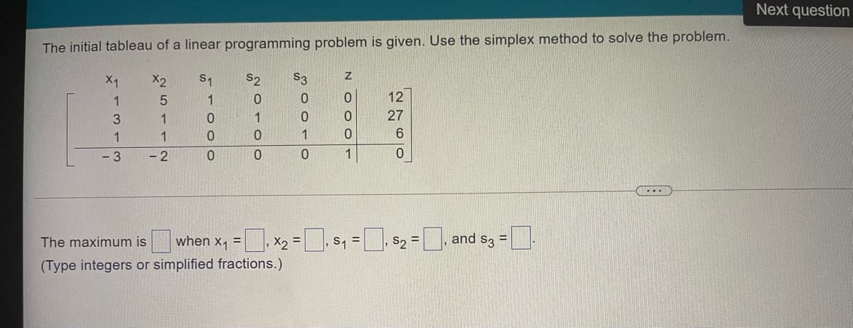 Next question
The initial tableau of a linear programming problem is given. Use the simplex method to solve the problem.
X1
X2
S1
S2
S3
1
5.
1
0.
12
1
1
27
1
1.
1
6.
- 3
- 2
1
|when x1 =
|, $2 =
and s3 =.
X2 =
(Type integers or simplified fractions.)
The maximum is
S, =
