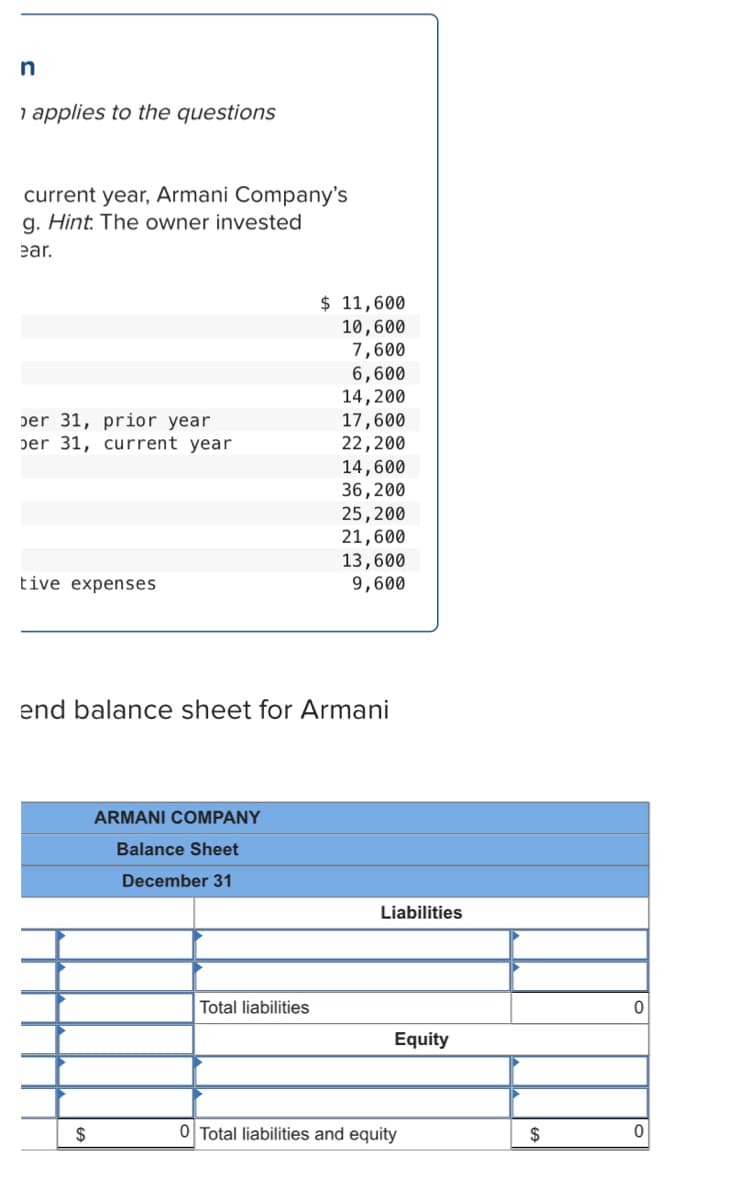 in
1 applies to the questions
current year, Armani Company's
g. Hint. The owner invested
ear.
$ 11,600
10,600
7,600
6,600
14,200
17,600
22,200
14,600
36,200
25,200
21,600
13,600
9,600
ber 31, prior year
per 31, current year
tive expenses
end balance sheet for Armani
ARMANI COMPANY
Balance Sheet
December 31
Liabilities
Total liabilities
Equity
$
0 Total liabilities and equity
$
