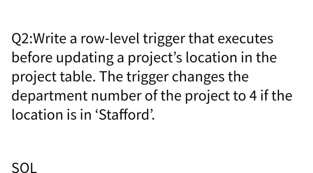 Q2:Write a row-level trigger that executes
before updating a project's location in the
project table. The trigger changes the
department number of the project to 4 if the
location is in 'Stafford'.
SOL
