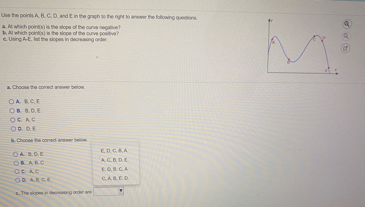 Use the points A, B, C, D, and E in the graph to the right to answer the following questions.
Ay
a. At which point(s) is the slope of the curve negative?
b. At which point(s) is the slope of the curve positive?
c. Using A-E, list the slopes in decreasing order.
A
B
E
a. Choose the correct answer below.
ОА. В, С, Е
О В. В, D, E
ОС. А, С
O D. D, E
b. Choose the correct answer below.
Е, D, C, B, А.
O A. B, D, E
А, С, В, D, E.
О В. А, В, С
ОС. А, С
E, D, B, C, A.
O D. A, B, С, Е
С, А, В, Е, D.
c. The slopes in decreasing order are
