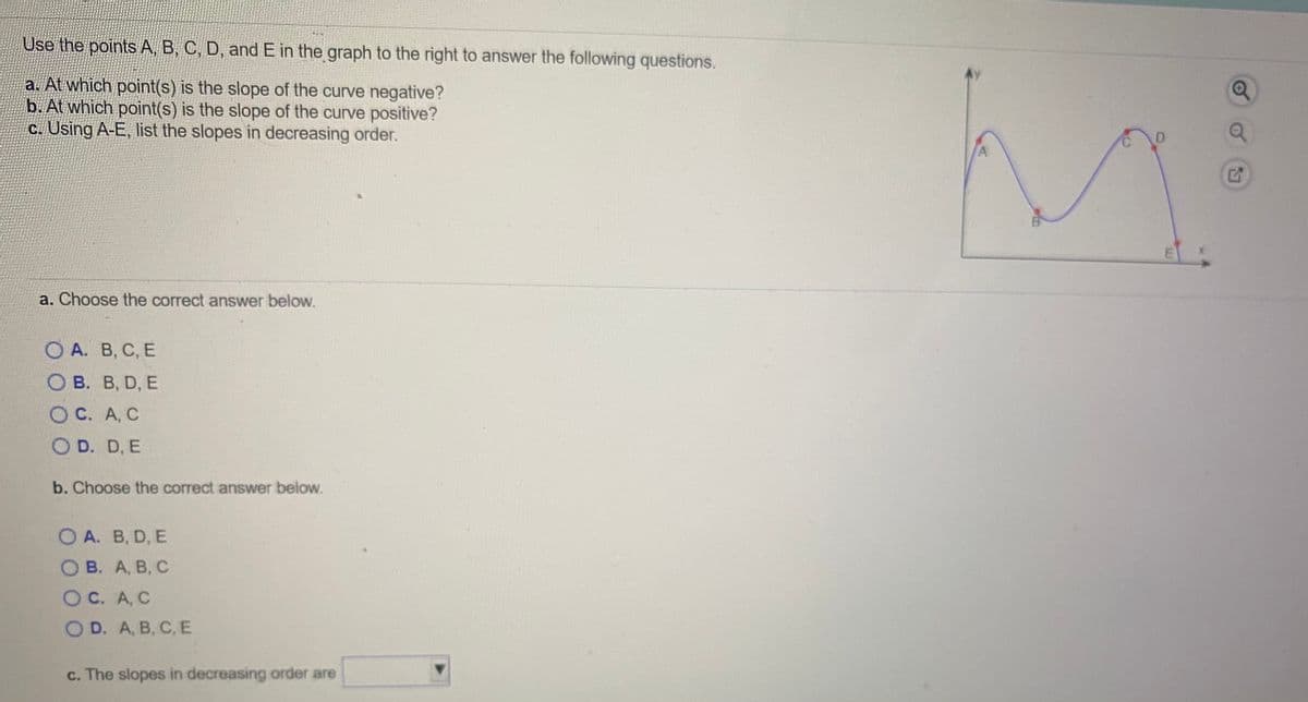 Use the points A, B, C, D, and E in the graph to the right to answer the following questions.
a. At which point(s) is the slope of the curve negative?
b. At which point(s) is the slope of the curve positive?
C. Using A-E, list the slopes in decreasing order.
a. Choose the correct answer below.
О А. В, С, Е
О В. В, D, E
Ос. А, С
O D. D, E
b. Choose the correct answer below.
O A. B, D, E
O B. A, B, C
OC. A, C
С. А, С
OD. A, B, C, E
c. The slopes in decreasing order are
m.
