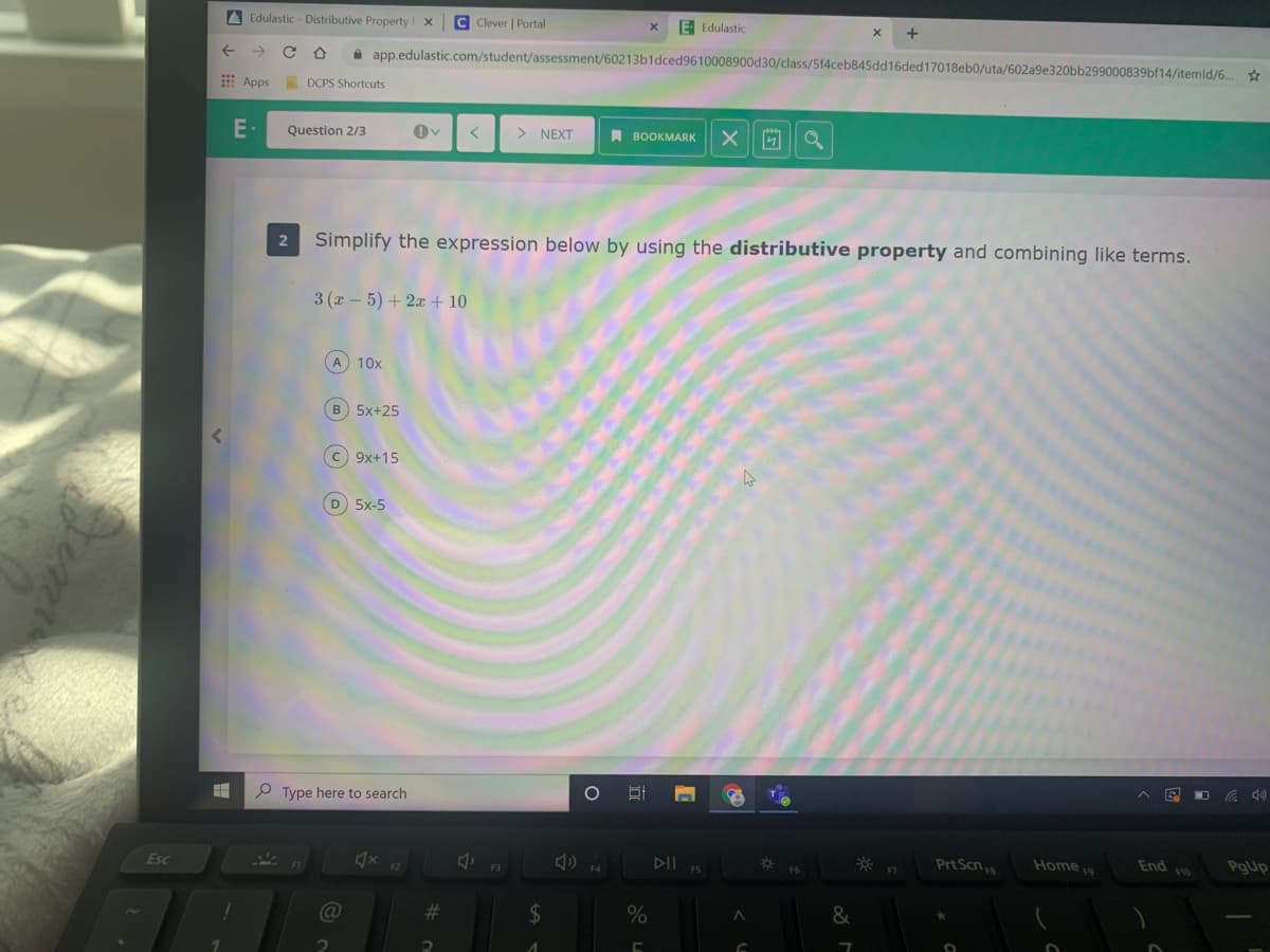 A Edulastic - Distributive Property
C Clever | Portal
E Edulastic
->
a app.edulastic.com/student/assessment/60213b1dced9610008900d30/class/5f4ceb845dd16ded17018eb0/uta/602a9e320bb299000839bf14/itemld/6..
E Apps
A DCPS Shortcuts
E-
Question 2/3
> NEXT
A BOOKMARK
Simplify the expression below by using the distributive property and combining like terms.
3 (x-5) + 2x+ 10
A 10x
B 5x+25
C 9x+15
D 5x-5
P Type here to search
Prt Scn
Home 19
End
F10
PgUp
Esc
23
