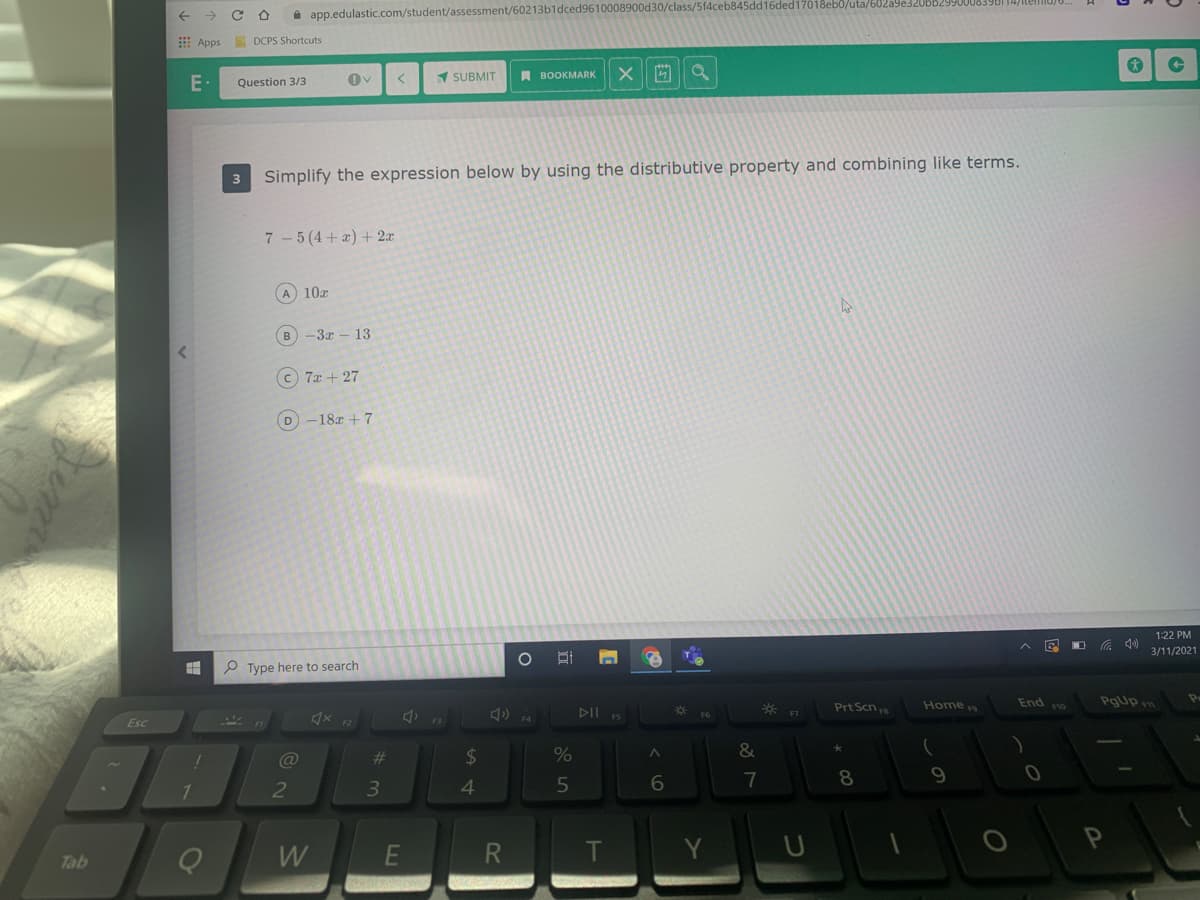 ->
i app.edulastic.com/student/assessment/60213b1dced9610008900d30/class/5f4ceb845dd16ded17018eb0/uta/
E Apps
A DCPS Shortcuts
SUBMIT
A BOOKMARK
E-
Question 3/3
3
Simplify the expression below by using the distributive property and combining like terms.
7 -5 (4+a) + 2x
A 10x
-3x - 13
c 7x + 27
D -18r + 7
1:22 PM
在
3/11/2021
P Type here to search
Home
Pgup m
Prt Scn
End
F10
DII
* F7
x 12
F4
Esc
@
23
24
8.
9.
3.
4.
W
E
R
T
Y
Tab
