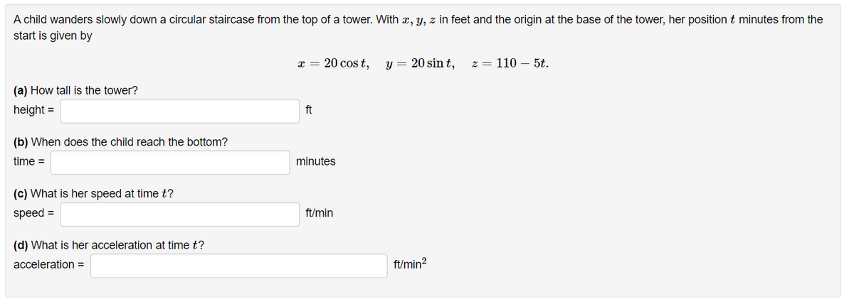 A child wanders slowly down a circular staircase from the top of a tower. With x, y, z in feet and the origin at the base of the tower, her position t minutes from the
start is given by
x = 20 cos t,
y = 20 sin t,
z = 110 – 5t.
(a) How tall is the tower?
height =
ft
(b) When does the child reach the bottom?
time =
minutes
(c) What is her speed at time t?
speed =
ft/min
(d) What is her acceleration at time t?
acceleration =
ft/min?
