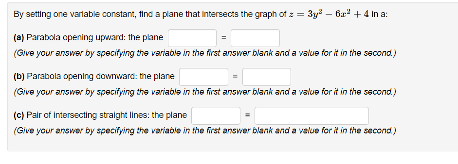 By setting one variable constant, find a plane that intersects the graph of z =
3y2 – 6x2 + 4 in a:
(a) Parabola opening upward: the plane
(Give your answer by specifying the variable in the first answer blank and a value for it in the second.)
(b) Parabola opening downward: the plane
(Give your answer by specifying the variable in the first answer blank and a value for it in the second.)
(c) Pair of intersecting straight lines: the plane
(Give your answer by specifying the variable in the first answer blank and a value for it in the second.)
