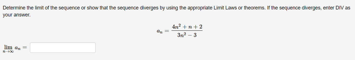 Determine the limit of the sequence or show that the sequence diverges by using the appropriate Limit Laws or theorems. If the sequence diverges, enter DIV as
your answer.
4n2 + n + 2
an
Зп? — 3
lim an =
n00
