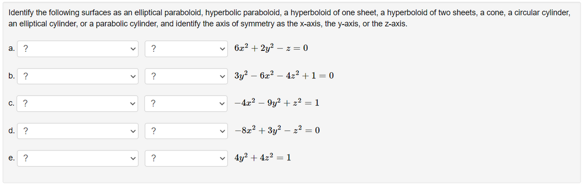 Identify the following surfaces as an elliptical paraboloid, hyperbolic paraboloid, a hyperboloid of one sheet, a hyperboloid of two sheets, a cone, a circular cylinder,
an elliptical cylinder, or a parabolic cylinder, and identify the axis of symmetry as the x-axis, the y-axis, or the z-axis.
?
6x2 + 2y?
- z = 0
a.
b.
?
Зу? — ба? — 42? +1 — 0
c. ?
?
-4x? – 9y? + z² = 1
d. ?
?
-8a? + 3y?
- 22 = 0
?
4y² + 4z2 = 1
е.
