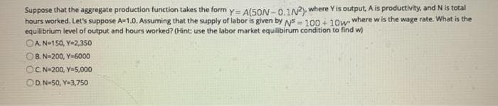 Suppose that the aggregate production function takes the form y= A(5ON -0.1N), where Y is output, A is productivity, and N is total
hours worked. Let's suppose A-1.0. Assuming that the supply of labor is given by ys = 100 + 10w where w is the wage rate. What is the
equilibrium level of output and hours worked? (Hint: use the labor market equilibirum condition to find w)
OA N-150, Y-2,350
OB. N-200, Y-6000
OC N-200, Y-5,000
OD. N-50, Y-3,750
