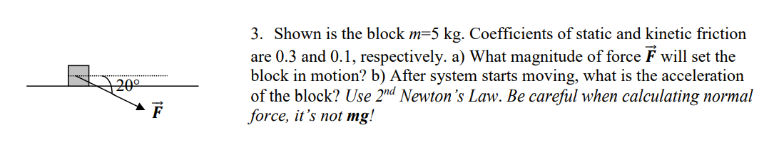 3. Shown is the block m=5 kg. Coefficients of static and kinetic friction
are 0.3 and 0.1, respectively. a) What magnitude of force F will set the
block in motion? b) After system starts moving, what is the acceleration
of the block? Use 2nd Newton's Law. Be careful when calculating normal
force, it's not mg!
+20°
