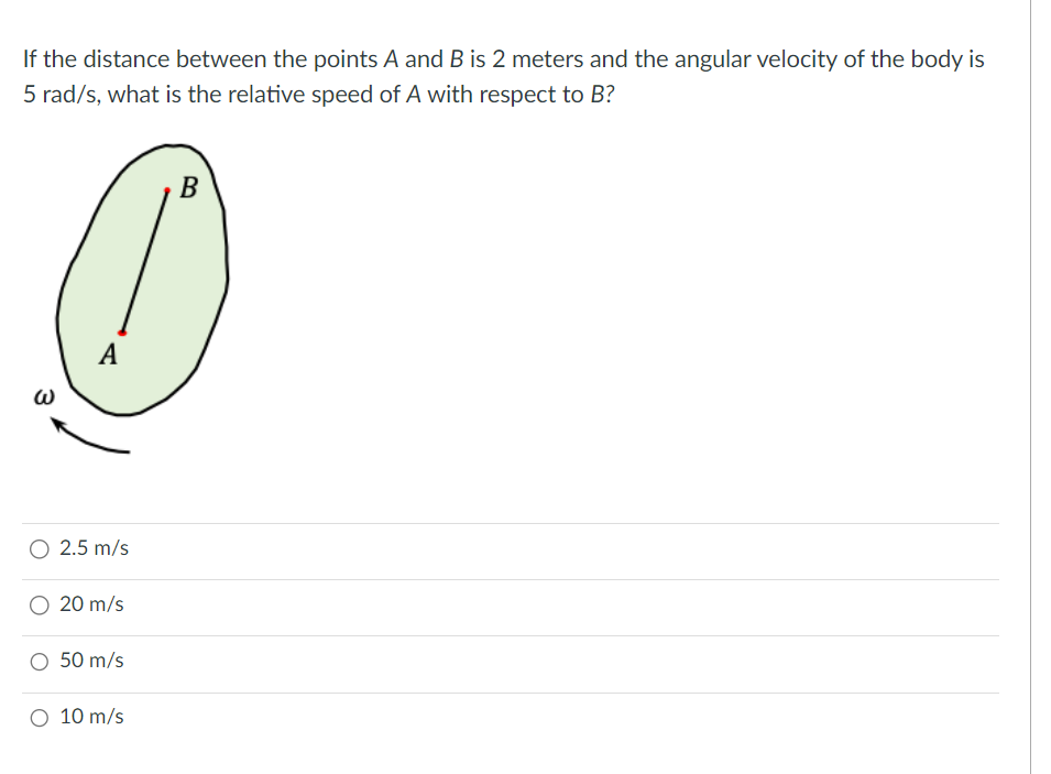 If the distance between the points A and B is 2 meters and the angular velocity of the body is
5 rad/s, what is the relative speed of A with respect to B?
W
A
2.5 m/s
20 m/s
50 m/s
O 10 m/s
B