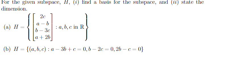 For the given subspace, H, (i) find a basis for the subspace, and (ii) state the
dimension.
2c
(а) Н —
а —b
: а, b, с in R
3c
a + 2b
(Ъ) Н — {(а, b, с) : а — 3b + с — 0, b — 2с — 0, 26 — с — 0}
