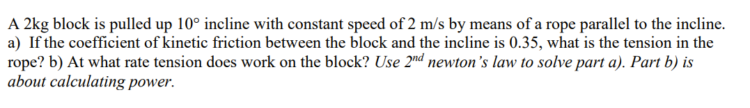 A 2kg block is pulled up 10° incline with constant speed of 2 m/s by means of a rope parallel to the incline.
a) If the coefficient of kinetic friction between the block and the incline is 0.35, what is the tension in the
rope? b) At what rate tension does work on the block? Use 2nd newton's law to solve part a). Part b) is
about calculating power.
