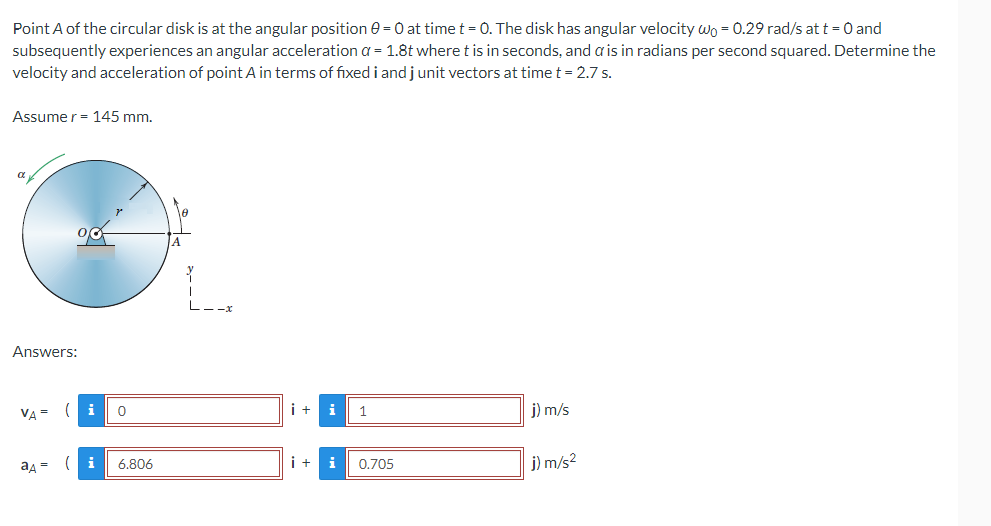 Point A of the circular disk is at the angular position 0 = 0 at time t = 0. The disk has angular velocity wo = 0.29 rad/s at t = 0 and
subsequently experiences an angular acceleration a = 1.8t where t is in seconds, and a is in radians per second squared. Determine the
velocity and acceleration of point A in terms of fixed i and j unit vectors at time t = 2.7 s.
Assumer = 145 mm.
α
90
i +
i
1
j) m/s
i +
0.705
j) m/s²
Answers:
VA=
ад =
( i
0
(i 6.806