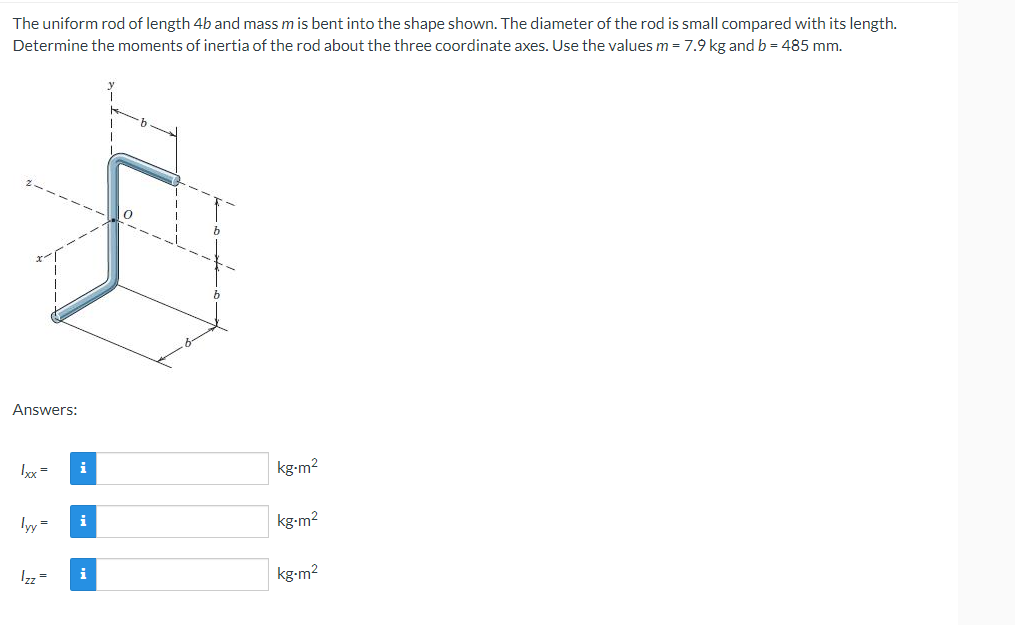 The uniform rod of length 4b and mass m is bent into the shape shown. The diameter of the rod is small compared with its length.
Determine the moments of inertia of the rod about the three coordinate axes. Use the values m = 7.9 kg and b = 485 mm.
Answers:
1xxx =
i
lyy= i
Izz =
i
kg.m²
kg-m²
kg-m²