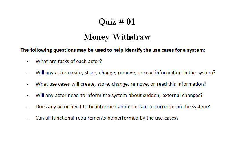 Quiz # 01
Money Withdraw
The following questions may be used to help identify the use cases for a system:
What are tasks of each actor?
Will any actor create, store, change, remove, or read information in the system?
What use cases will create, store, change, remove, or read this information?
Will any actor need to inform the system about sudden, external changes?
Does any actor need to be informed about certain occurrences in the system?
Can all functional requirements be performed by the use cases?

