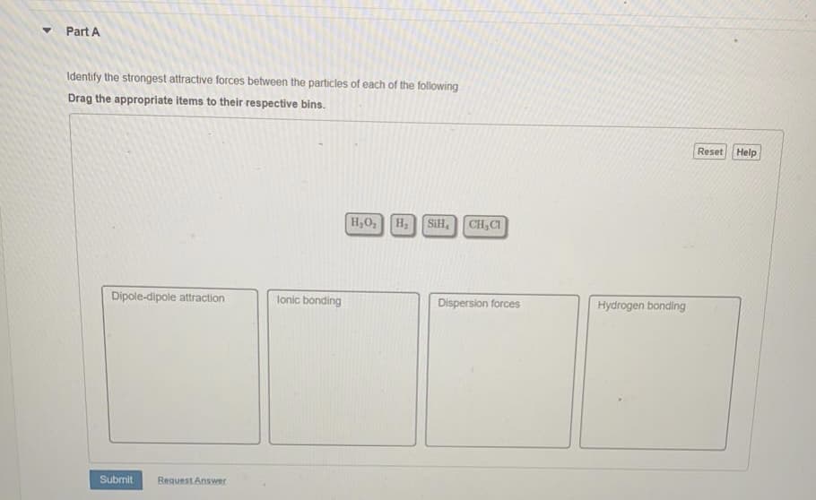 Part A
Identify the strongest attractive forces between the particles of each of the following
Drag the appropriate items to their respective bins.
Reset Help
H,O,
SiH,
CH,CI
Dipole-dipole attraction
lonic bonding
Dispersion forces
Hydrogen bonding
Submit
Request Answer
