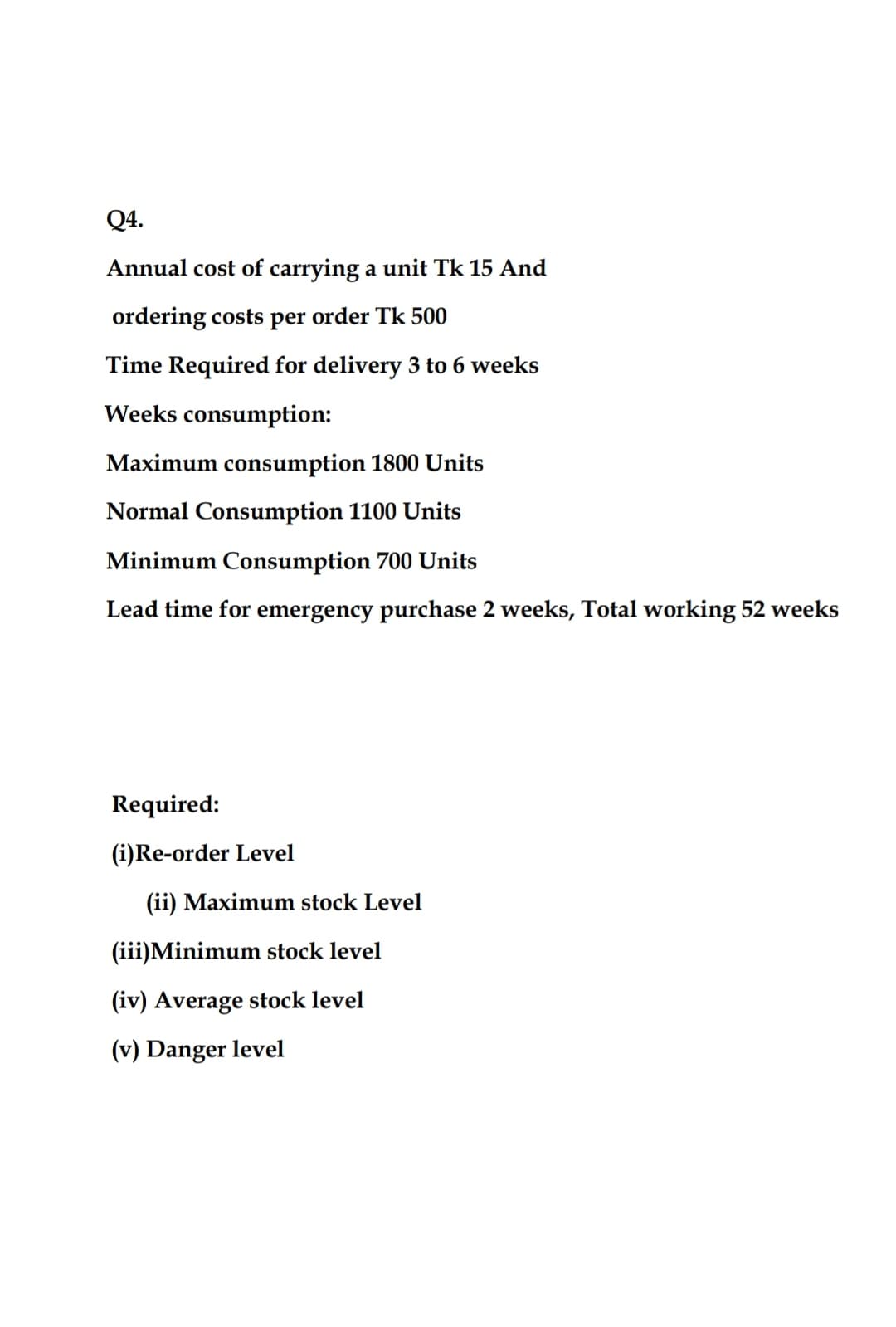 Q4.
Annual cost of carrying a unit Tk 15 And
ordering costs per order Tk 500
Time Required for delivery 3 to 6 weeks
Weeks consumption:
Maximum consumption 1800 Units
Normal Consumption 1100 Units
Minimum Consumption 700 Units
Lead time for emergency purchase 2 weeks, Total working 52 weeks
Required:
(i)Re-order Level
(ii) Maximum stock Level
(iii)Minimum stock level
(iv) Average stock level
(v) Danger level
