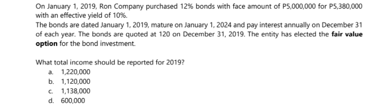 On January 1, 2019, Ron Company purchased 12% bonds with face amount of P5,000,000 for P5,380,000
with an effective yield of 10%.
The bonds are dated January 1, 2019, mature on January 1, 2024 and pay interest annually on December 31
of each year. The bonds are quoted at 120 on December 31, 2019. The entity has elected the fair value
option for the bond investment.
What total income should be reported for 2019?
a. 1,220,000
b. 1,120,000
c. 1,138,000
d. 600,000
