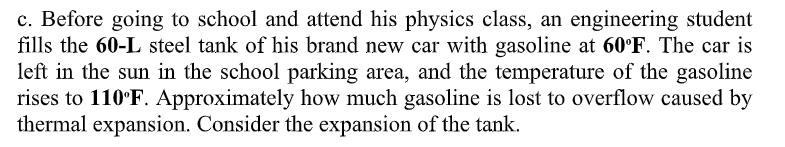 c. Before going to school and attend his physics class, an engineering student
fills the 60-L steel tank of his brand new car with gasoline at 60°F. The car is
left in the sun in the school parking area, and the temperature of the gasoline
rises to 110°F. Approximately how much gasoline is lost to overflow caused by
thermal expansion. Consider the expansion of the tank.
