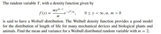 The random variable Y, with a density function given by
my-1
f(y) =
0 < y <0, a, m > 0
is said to have a Weibull distribution. The Weibull density function provides a good model
for the distribution of length of life for many mechanical devices and biological plants and
animals. Find the mean and variance for a Weibull distributed random variable with m = 2.
