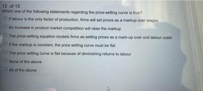 12 of 15
Which one of the following statements regarding the price-setting curve is true?
O If labour is the only factor of production, firms will set prices as a markup over wages
O An increase in product market competition will raise the markup
O The price-setting equation models firms as setting prices as a mark-up over unit labour costs
O If the markup is constant, the price setting curve must be flat
O The price setting curve is flat because of diminishing returns to labour
O None of the above
O All of the above
