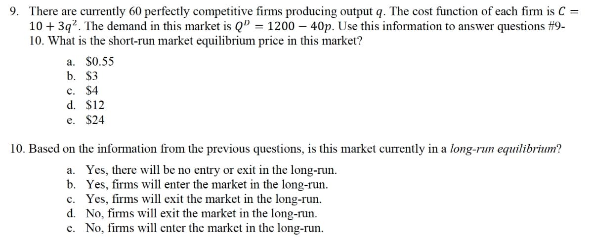 9. There are currently 60 perfectly competitive firms producing output q. The cost function of each firm is C =
10 + 3q2. The demand in this market is QD
10. What is the short-run market equilibrium price in this market?
1200 – 40p. Use this information to answer questions #9-
a. $0.55
b. $3
c. $4
d. $12
e. $24
10. Based on the information from the previous questions, is this market currently in a long-run equilibrium?
a. Yes, there will be no entry or exit in the long-run.
b. Yes, firms will enter the market in the long-run.
c. Yes, firms will exit the market in the long-run.
d. No, firms will exit the market in the long-run.
e. No, firms will enter the market in the long-run.
