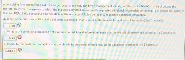 A consulting firm submitted a bid for a large research project. The firm's management initially felt they had a 50-50 chance of getting the
project. However, the agency to which the bid was submitted subsequently requested additional information on the bid. Past experience indicates
that for 70% of the successful bids and 39% of the unsuccessful bids the agency requested additional information.
a. What is the prior probability of the bid being successful (that is, prior to the request for additional information) (to 1 decimal)?
0.50
b. What is the conditional probability of a request for additional information given that the bid will ultimately be successful (to 2 decimals)?
0.78 3
c. Compute the posterior probability that the bid will be successful given a request for additional information (to 2 decimals).
0.6666
