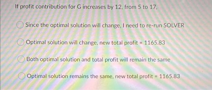 If profit contribution for G increases by 12, from 5 to 17,
Since the optimal solution will change, I need to re-run SOLVER
O Optimal solution will change, new total profit = 1165.83
Both optimal solution and total profit will remain the same
Optimal solution remains the same, new total profit = 1165.83
%3D
