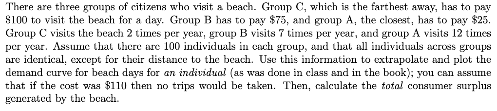 There are three groups of citizens who visit a beach. Group C, which is the farthest away, has to pay
$100 to visit the beach for a day. Group B has to pay $75, and group A, the closest, has to pay $25.
Group C visits the beach 2 times per year, group B visits 7 times per year, and group A visits 12 times
per year. Assume that there are 100 individuals in each group, and that all individuals across groups
are identical, except for their distance to the beach. Use this information to extrapolate and plot the
demand curve for beach days for an individual (as was done in class and in the book); you can assume
that if the cost was $110 then no trips would be taken. Then, calculate the total consumer surplus
generated by the beach.
