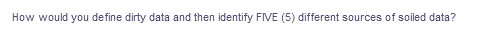 How would you define dirty data and then identify FIVE (5) different sources of soiled data?
