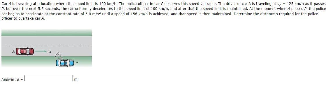 Car A is traveling at a location where the speed limit is 100 km/h. The police officer in car P observes this speed via radar. The driver of car A is traveling at va = 125 km/h as it passes
P, but over the next 5.5 seconds, the car uniformly decelerates to the speed limit of 100 km/h, and after that the speed limit is maintained. At the moment when A passes P, the police
car begins to accelerate at the constant rate of 5.0 m/s? until a speed of 156 km/h is achieved, and that speed is then maintained. Determine the distance s required for the police
officer to overtake car A.
