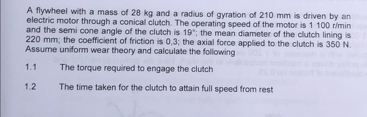 A flywheel with a mass of 28 kg and a radius of gyration of 210 mm is driven by an
electric motor through a conical clutch. The operating speed of the motor is 1 100 r/min
and the semi cone angle of the clutch is 19°; the mean diameter of the clutch lining is
220 mm; the coefficient of friction is 0,3; the axial force applied to the clutch is 350 N.
Assume uniform wear theory and calculate the following
The torque required to engage the clutch
The time taken for the clutch to attain full speed from rest
1.1
1.2