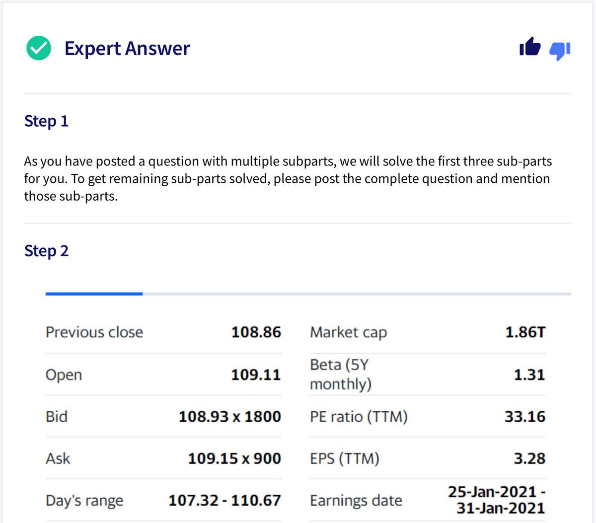 Expert Answer
Step 1
As you have posted a question with multiple subparts, we will solve the first three sub-parts
for you. To get remaining sub-parts solved, please post the complete question and mention
those sub-parts.
Step 2
Previous close
108.86
Market cap
1.86T
Beta (5Y
monthly)
Open
109.11
1.31
Bid
108.93 x 1800
PE ratio (TTM)
33.16
Ask
109.15 x 900
EPS (TTM)
3.28
25-Jan-2021 -
Day's range
107.32 - 110.67
Earnings date
31-Jan-2021
