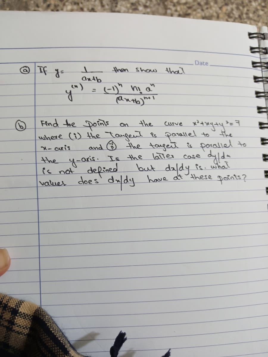 Date
then Show that
antb
(-1)" ni a"
%3D
Find the Doints
where (i) the Taugent Ps parallel to
on
the
the
and ☺ the taget is parallel to
laTter case
X- aris
but daldy fs. what
values does' duldy have atthese parnts?
the y-aris. Is the
is not defined
dylda
