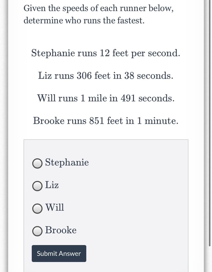 Given the speeds of each runner below,
determine who runs the fastest.
Stephanie runs 12 feet per second.
Liz runs 306 feet in 38 seconds.
Will runs 1 mile in 491 seconds.
Brooke runs 851 feet in 1 minute.
O Stephanie
O Liz
Will
O Brooke
Submit Answer
