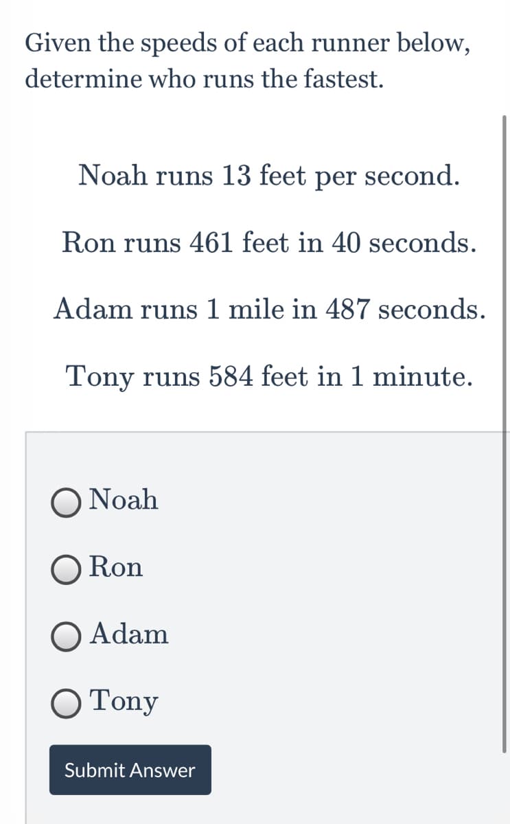 Given the speeds of each runner below,
determine who runs the fastest.
Noah runs 13 feet
реr
second.
Ron runs 461 feet in 40 seconds.
Adam runs 1 mile in 487 seconds.
Tony runs 584 feet in 1 minute.
O Noah
Ron
O Adam
О Tony
Submit Answer
