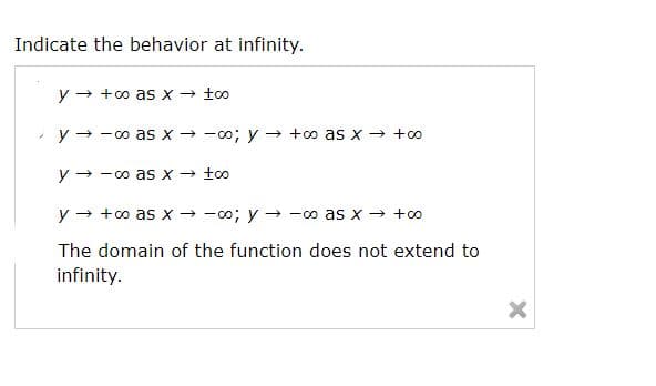 Indicate the behavior at infinity.
y → +o as x- too
y + - oo as x → -o; y → +o as x → +oo
y - -co as x → too
y → +o as x → -0o; y → -o as x → +o
The domain of the function does not extend to
infinity.

