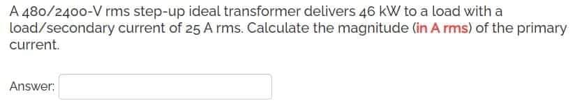 A 480/2400-V rms step-up ideal transformer delivers 46 kW to a load with a
load/secondary current of 25 A rms. Calculate the magnitude (in A rms) of the primary
current.
Answer:
