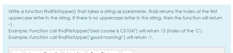 Write a function findFirstUpper() that takes a string as parameter, finds returns the index of the first
uppercase letter in the string. If there is no uppercase letter in the string, then the function will return
-1.
Example: Function call findFirstUpper("best course is CS104!") will return 15 (index of the 'C').
Example: Function call findFirstUpper("good morning!") will return -1.
