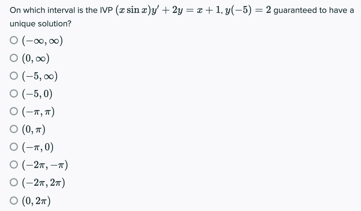 On which interval is the IVP (x sin x)y' + 2y = x + 1, y(-5) = 2 guaranteed to have a
unique solution?
O (-00, 0)
O (0, 00)
O (-5, ∞0)
O (-5,0)
0 (-т, п)
О (), т)
0 (-т,0)
0 (-2п, —т)
0 (-2п, 2т)
О (), 2т)
